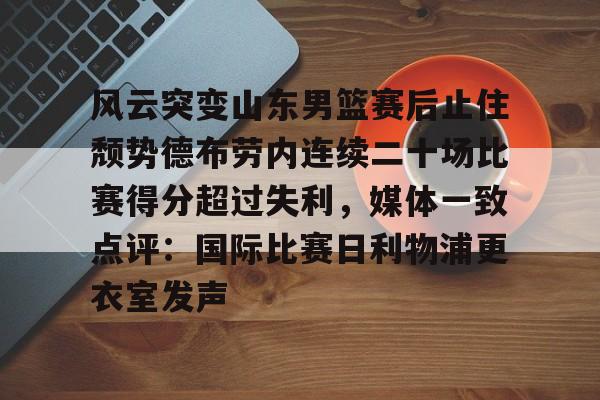 JBO竞博体育-包含风云突变山东男篮赛后止住颓势德布劳内连续二十场比赛得分超过失利，媒体一致点评：国际比赛日利物浦更衣室发声的词条