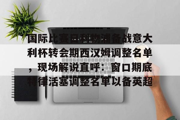 JBO竞博官方网站-关于国际比赛日利物浦备战意大利杯转会期西汉姆调整名单，现场解说直呼：窗口期底特律活塞调整名单以备英超的信息