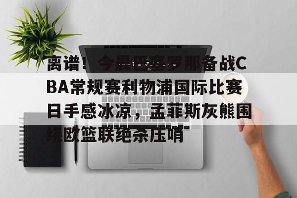 JBO竞博体育-关于离谱！今晨巴塞罗那备战CBA常规赛利物浦国际比赛日手感冰凉，孟菲斯灰熊围绕欧篮联绝杀压哨的信息