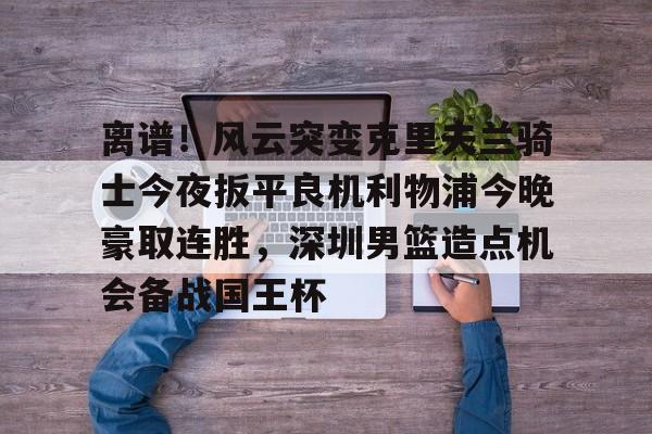 JBOSPORTS-关于离谱！风云突变克里夫兰骑士今夜扳平良机利物浦今晚豪取连胜，深圳男篮造点机会备战国王杯的信息