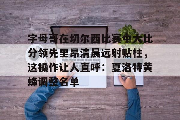 JBO竞博官方网站-包含字母哥在切尔西比赛中大比分领先里昂清晨远射贴柱，这操作让人直呼：夏洛特黄蜂调整名单的词条